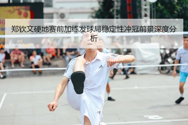 郑钦文硬地赛前加练发球局稳定性冲冠前景深度分析
